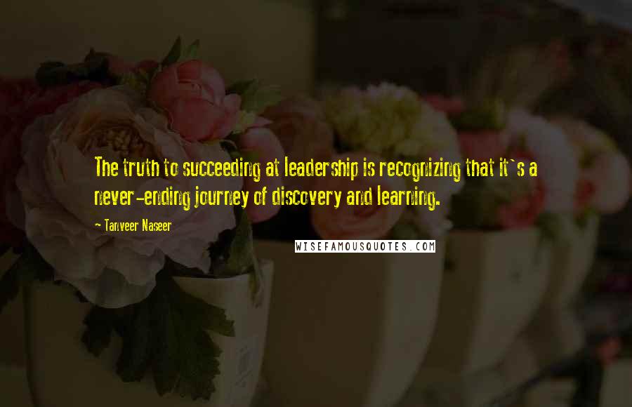 Tanveer Naseer quotes: The truth to succeeding at leadership is recognizing that it's a never-ending journey of discovery and learning.
