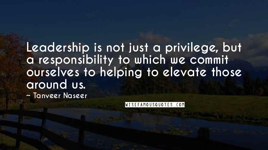 Tanveer Naseer quotes: Leadership is not just a privilege, but a responsibility to which we commit ourselves to helping to elevate those around us.