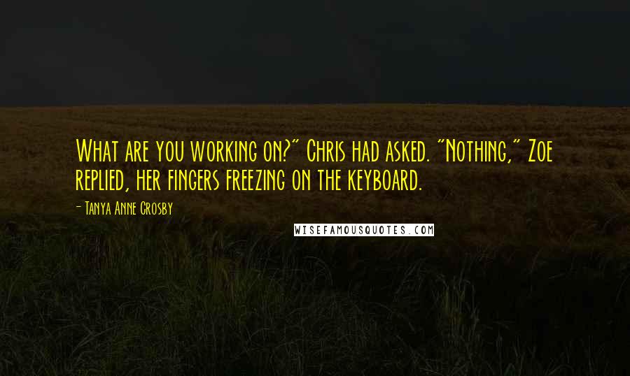 Tanya Anne Crosby quotes: What are you working on?" Chris had asked. "Nothing," Zoe replied, her fingers freezing on the keyboard. Tanya Anne Crosby quotes: What are you working on?" Chris had asked. "Nothing," Zoe replied, her fingers freezing on the keyboard.