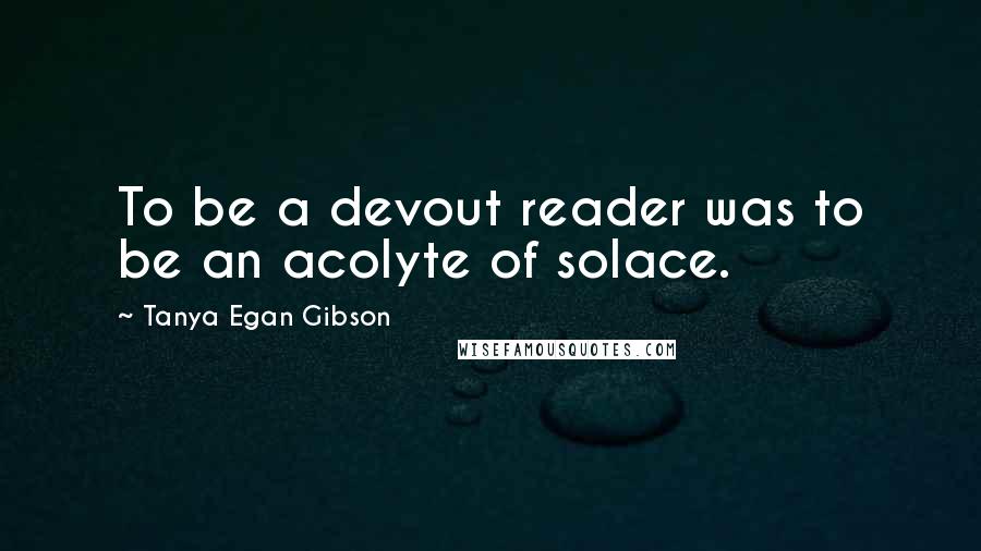 Tanya Egan Gibson quotes: To be a devout reader was to be an acolyte of solace.