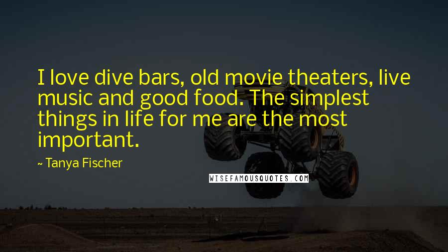 Tanya Fischer quotes: I love dive bars, old movie theaters, live music and good food. The simplest things in life for me are the most important.