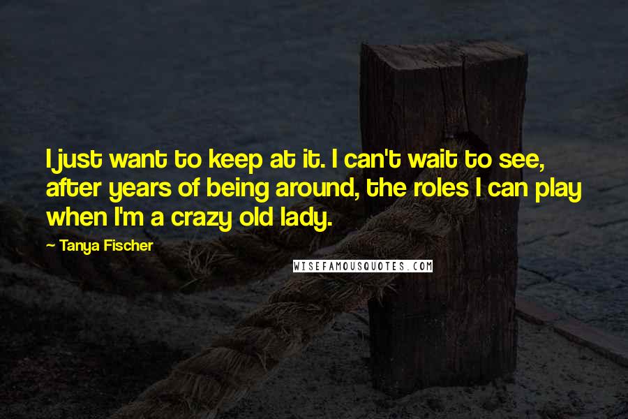 Tanya Fischer quotes: I just want to keep at it. I can't wait to see, after years of being around, the roles I can play when I'm a crazy old lady.