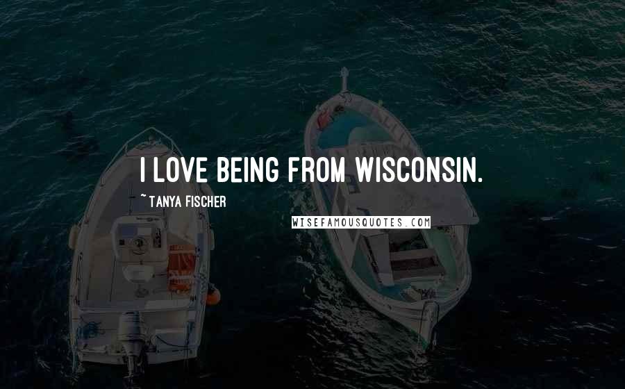 Tanya Fischer quotes: I love being from Wisconsin.