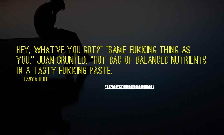Tanya Huff quotes: Hey, what've you got?" "Same fukking thing as you," Juan grunted. "Hot bag of balanced nutrients in a tasty fukking paste. Tanya Huff quotes: Hey, what've you got?" "Same fukking thing as you," Juan grunted. "Hot bag of balanced nutrients in a tasty fukking paste.