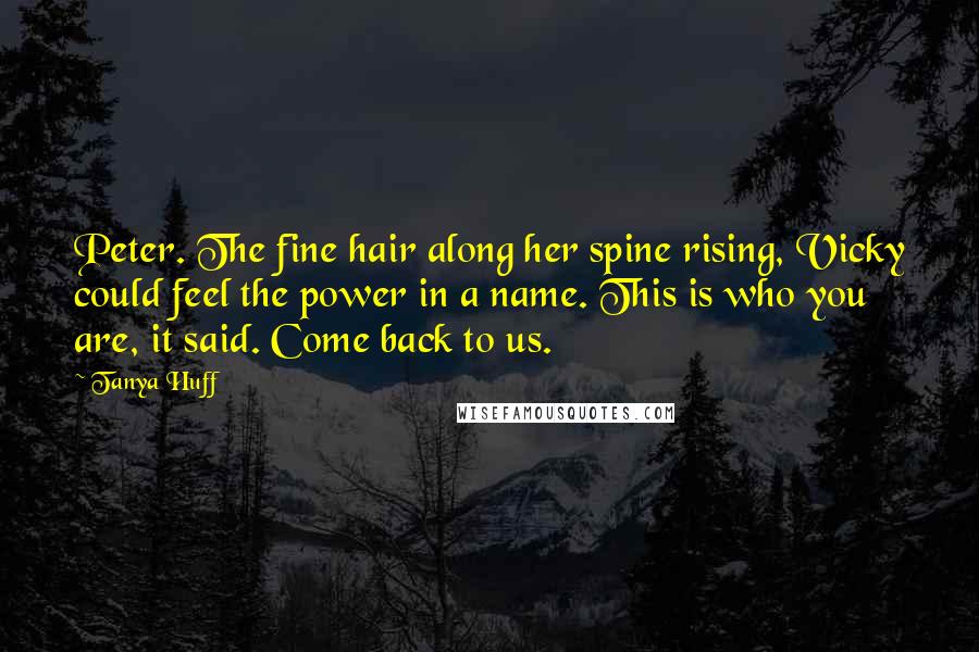 Tanya Huff quotes: Peter. The fine hair along her spine rising, Vicky could feel the power in a name. This is who you are, it said. Come back to us. Tanya Huff quotes: Peter. The fine hair along her spine rising, Vicky could feel the power in a name. This is who you are, it said. Come back to us.