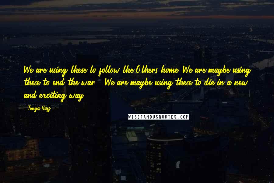 Tanya Huff quotes: We are using these to follow the Others home. We are maybe using these to end the war." "We are maybe using these to die in a new and exciting Tanya Huff quotes: We are using these to follow the Others home. We are maybe using these to end the war." "We are maybe using these to die in a new and exciting