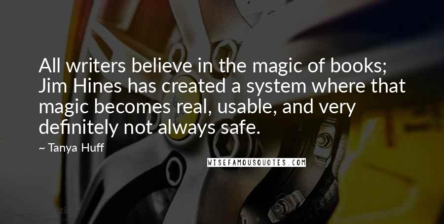 Tanya Huff quotes: All writers believe in the magic of books; Jim Hines has created a system where that magic becomes real, usable, and very definitely not always safe. Tanya Huff quotes: All writers believe in the magic of books; Jim Hines has created a system where that magic becomes real, usable, and very definitely not always safe.