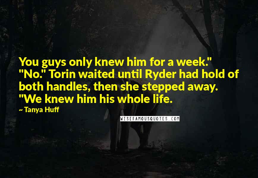 Tanya Huff quotes: You guys only knew him for a week." "No." Torin waited until Ryder had hold of both handles, then she stepped away. "We knew him his whole life. Tanya Huff quotes: You guys only knew him for a week." "No." Torin waited until Ryder had hold of both handles, then she stepped away. "We knew him his whole life.