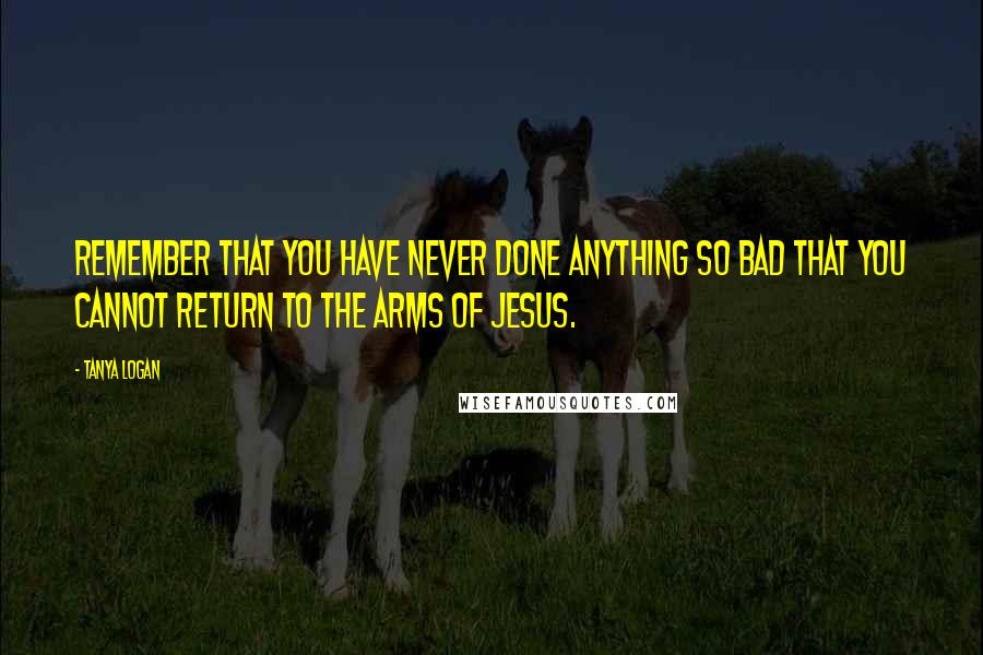 Tanya Logan quotes: Remember that you have never done anything so bad that you cannot return to the arms of Jesus.