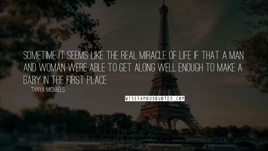 Tanya Michaels quotes: Sometime it seems like the real miracle of life if that a man and woman were able to get along well enough to make a baby in the first place. Tanya Michaels quotes: Sometime it seems like the real miracle of life if that a man and woman were able to get along well enough to make a baby in the first place.
