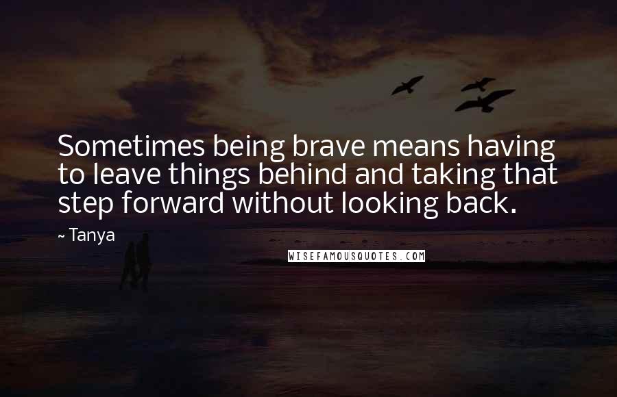 Tanya quotes: Sometimes being brave means having to leave things behind and taking that step forward without looking back.