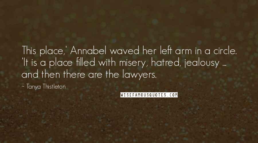 Tanya Thistleton quotes: This place,' Annabel waved her left arm in a circle. 'It is a place filled with misery, hatred, jealousy ... and then there are the lawyers.