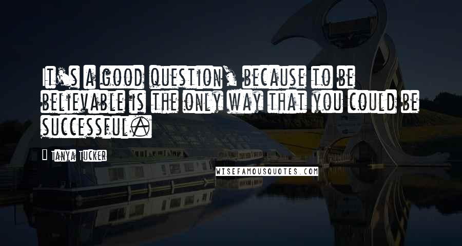 Tanya Tucker quotes: It's a good question, because to be believable is the only way that you could be successful.