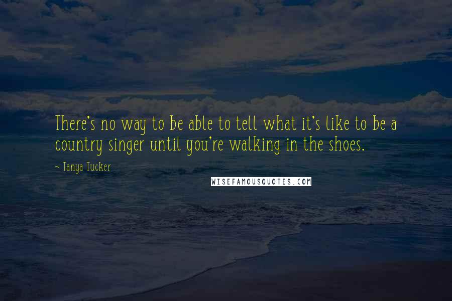 Tanya Tucker quotes: There's no way to be able to tell what it's like to be a country singer until you're walking in the shoes.