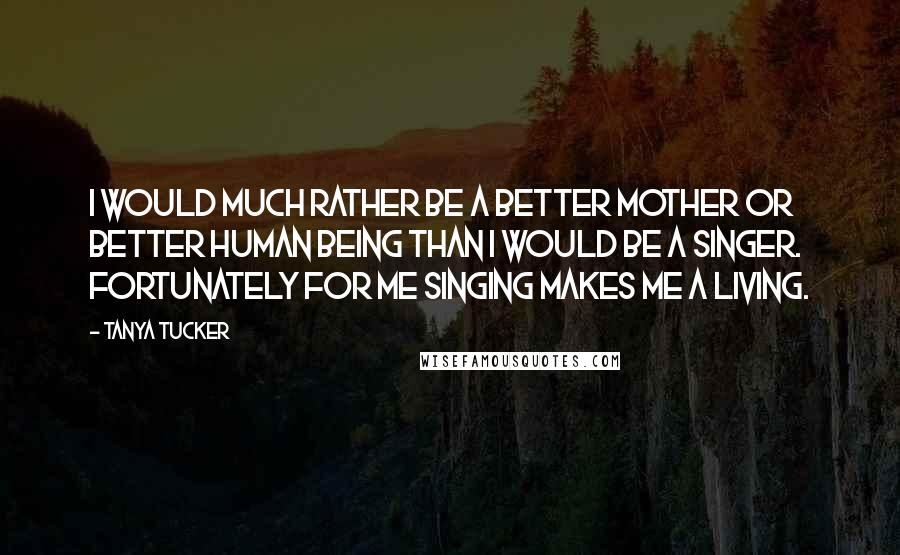 Tanya Tucker quotes: I would much rather be a better mother or better human being than I would be a singer. Fortunately for me singing makes me a living.