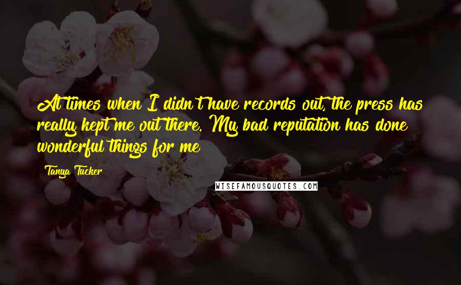 Tanya Tucker quotes: At times when I didn't have records out, the press has really kept me out there. My bad reputation has done wonderful things for me!