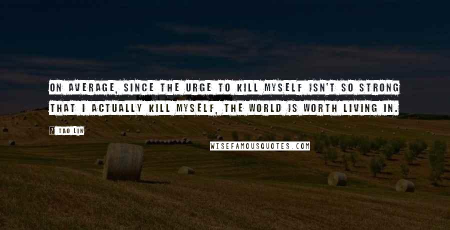 Tao Lin quotes: On average, since the urge to kill myself isn't so strong that I actually kill myself, the world is worth living in.