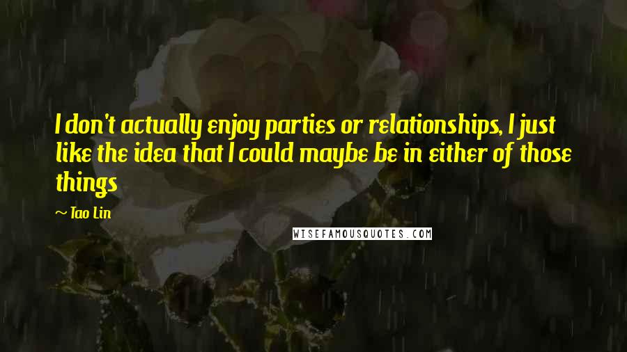 Tao Lin quotes: I don't actually enjoy parties or relationships, I just like the idea that I could maybe be in either of those things