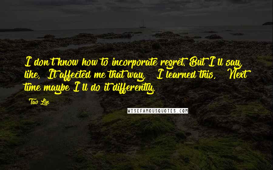 Tao Lin quotes: I don't know how to incorporate regret. But I'll say, like, "It affected me that way," "I learned this," "Next time maybe I'll do it differently."
