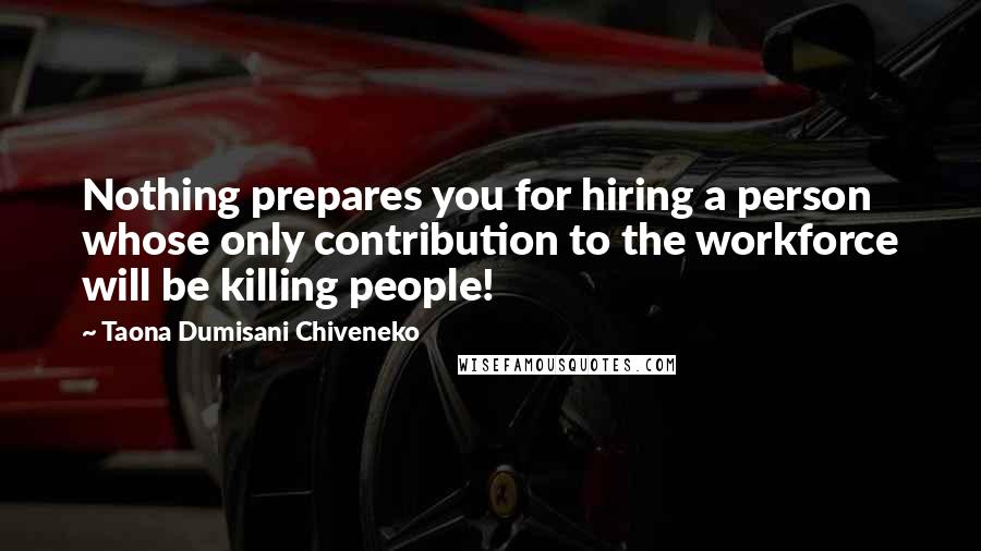 Taona Dumisani Chiveneko quotes: Nothing prepares you for hiring a person whose only contribution to the workforce will be killing people! Taona Dumisani Chiveneko quotes: Nothing prepares you for hiring a person whose only contribution to the workforce will be killing people!