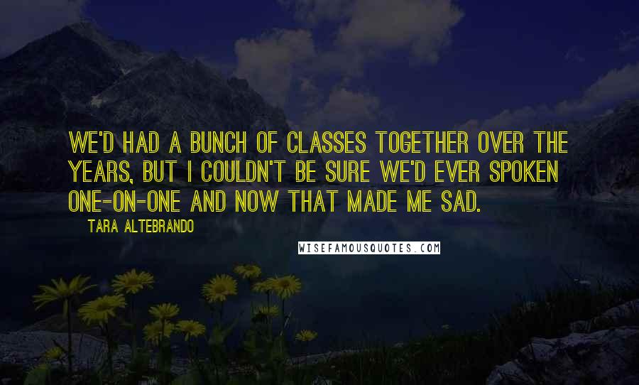 Tara Altebrando quotes: We'd had a bunch of classes together over the years, but I couldn't be sure we'd ever spoken one-on-one and now that made me sad.