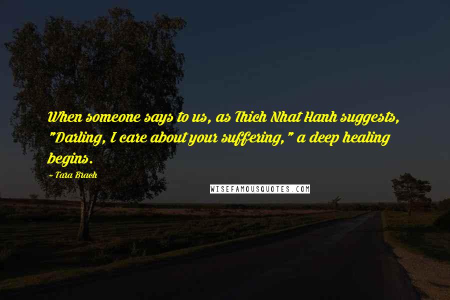 Tara Brach quotes: When someone says to us, as Thich Nhat Hanh suggests, "Darling, I care about your suffering," a deep healing begins. Tara Brach quotes: When someone says to us, as Thich Nhat Hanh suggests, "Darling, I care about your suffering," a deep healing begins.