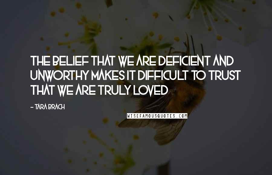 Tara Brach quotes: The belief that we are deficient and unworthy makes it difficult to trust that we are truly loved