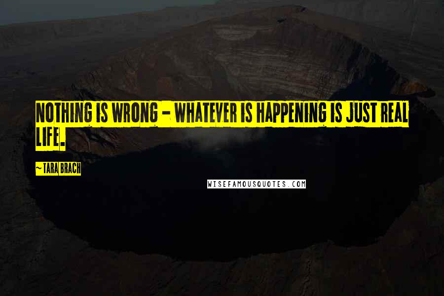 Tara Brach quotes: Nothing is wrong - whatever is happening is just real life.