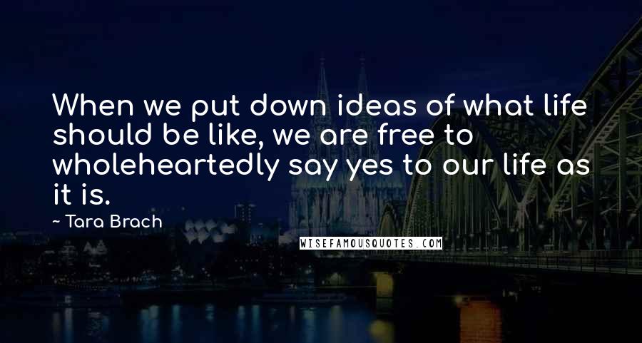 Tara Brach quotes: When we put down ideas of what life should be like, we are free to wholeheartedly say yes to our life as it is.