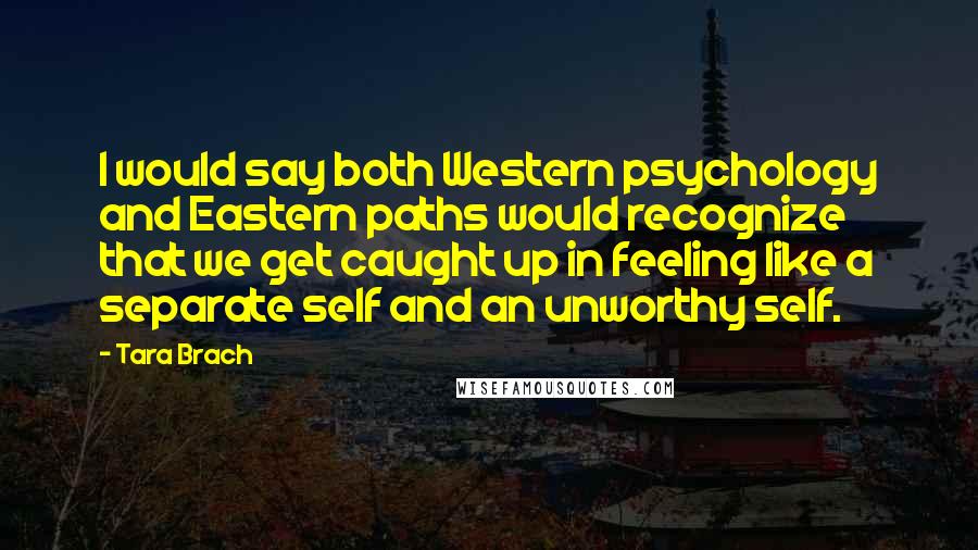 Tara Brach quotes: I would say both Western psychology and Eastern paths would recognize that we get caught up in feeling like a separate self and an unworthy self.