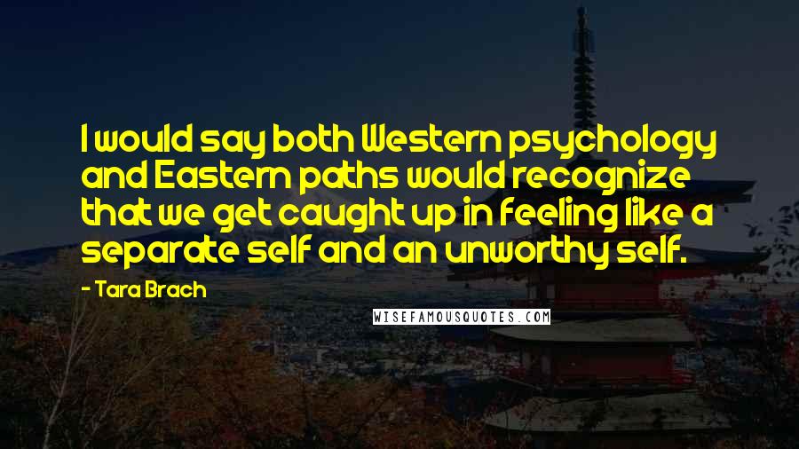 Tara Brach quotes: I would say both Western psychology and Eastern paths would recognize that we get caught up in feeling like a separate self and an unworthy self. Tara Brach quotes: I would say both Western psychology and Eastern paths would recognize that we get caught up in feeling like a separate self and an unworthy self.