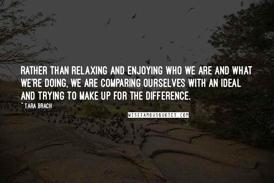 Tara Brach quotes: Rather than relaxing and enjoying who we are and what we're doing, we are comparing ourselves with an ideal and trying to make up for the difference.