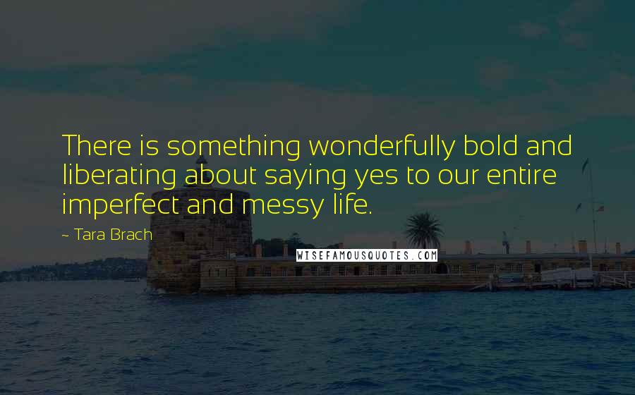 Tara Brach quotes: There is something wonderfully bold and liberating about saying yes to our entire imperfect and messy life.