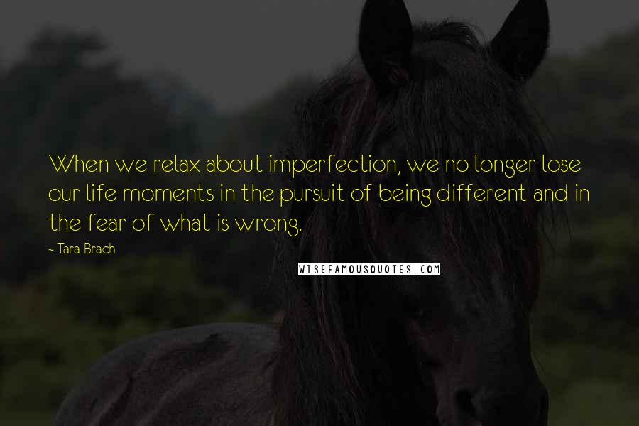 Tara Brach quotes: When we relax about imperfection, we no longer lose our life moments in the pursuit of being different and in the fear of what is wrong. Tara Brach quotes: When we relax about imperfection, we no longer lose our life moments in the pursuit of being different and in the fear of what is wrong.