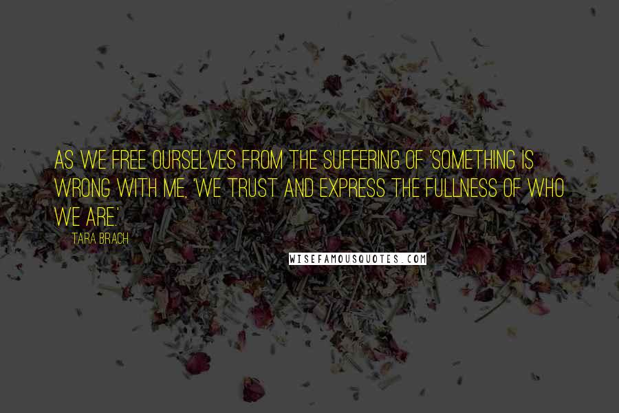Tara Brach quotes: As we free ourselves from the suffering of 'something is wrong with me, 'we trust and express the fullness of who we are.' Tara Brach quotes: As we free ourselves from the suffering of 'something is wrong with me, 'we trust and express the fullness of who we are.'