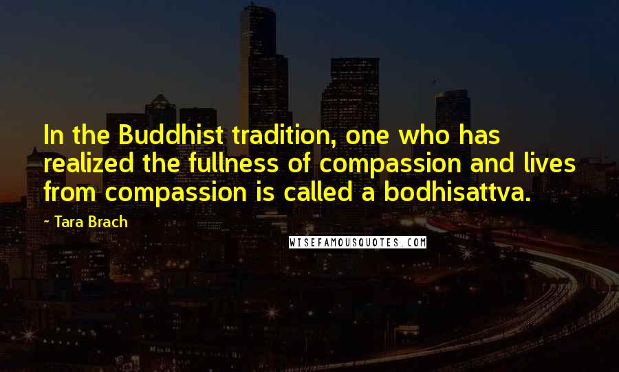 Tara Brach quotes: In the Buddhist tradition, one who has realized the fullness of compassion and lives from compassion is called a bodhisattva. Tara Brach quotes: In the Buddhist tradition, one who has realized the fullness of compassion and lives from compassion is called a bodhisattva.
