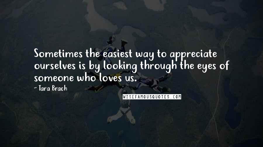 Tara Brach quotes: Sometimes the easiest way to appreciate ourselves is by looking through the eyes of someone who loves us.
