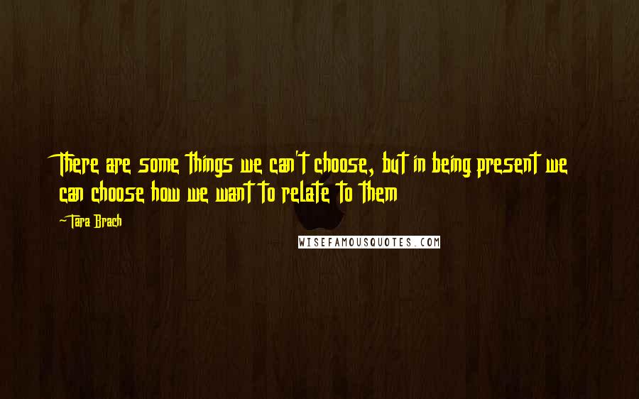 Tara Brach quotes: There are some things we can't choose, but in being present we can choose how we want to relate to them