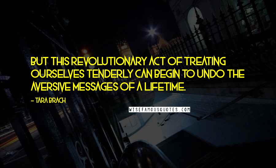 Tara Brach quotes: But this revolutionary act of treating ourselves tenderly can begin to undo the aversive messages of a lifetime. Tara Brach quotes: But this revolutionary act of treating ourselves tenderly can begin to undo the aversive messages of a lifetime.
