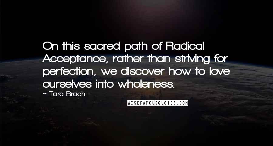 Tara Brach quotes: On this sacred path of Radical Acceptance, rather than striving for perfection, we discover how to love ourselves into wholeness. Tara Brach quotes: On this sacred path of Radical Acceptance, rather than striving for perfection, we discover how to love ourselves into wholeness.
