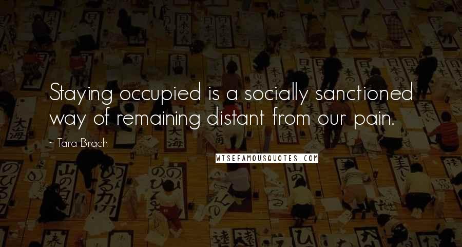 Tara Brach quotes: Staying occupied is a socially sanctioned way of remaining distant from our pain.