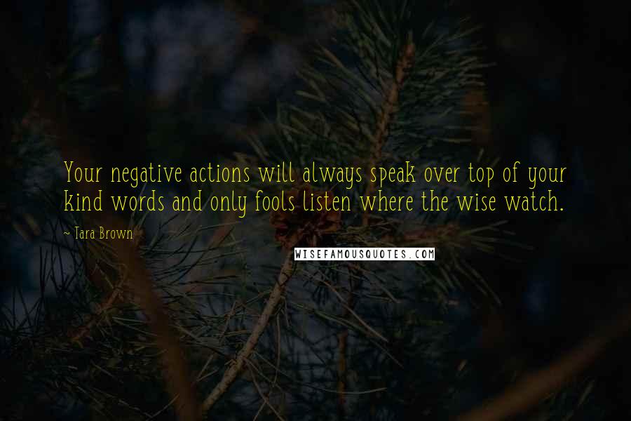 Tara Brown quotes: Your negative actions will always speak over top of your kind words and only fools listen where the wise watch.