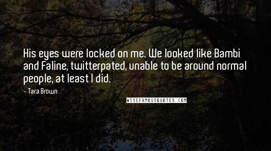 Tara Brown quotes: His eyes were locked on me. We looked like Bambi and Faline, twitterpated, unable to be around normal people, at least I did. Tara Brown quotes: His eyes were locked on me. We looked like Bambi and Faline, twitterpated, unable to be around normal people, at least I did.