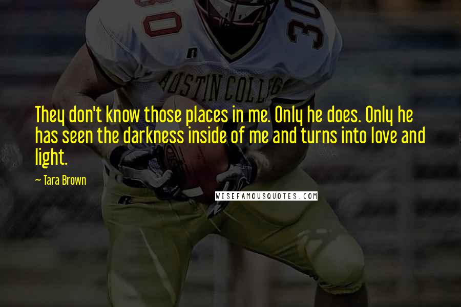 Tara Brown quotes: They don't know those places in me. Only he does. Only he has seen the darkness inside of me and turns into love and light. Tara Brown quotes: They don't know those places in me. Only he does. Only he has seen the darkness inside of me and turns into love and light.