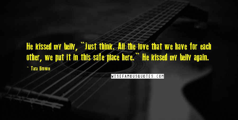 Tara Brown quotes: He kissed my belly, "Just think. All the love that we have for each other, we put it in this safe place here." He kissed my belly again.