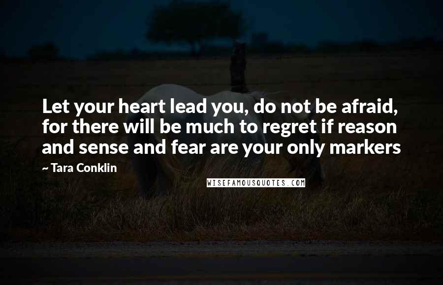 Tara Conklin quotes: Let your heart lead you, do not be afraid, for there will be much to regret if reason and sense and fear are your only markers Tara Conklin quotes: Let your heart lead you, do not be afraid, for there will be much to regret if reason and sense and fear are your only markers