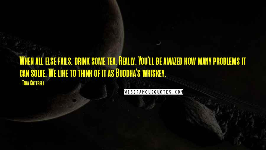 Tara Cottrell quotes: When all else fails, drink some tea. Really. You'll be amazed how many problems it can solve. We like to think of it as Buddha's whiskey.