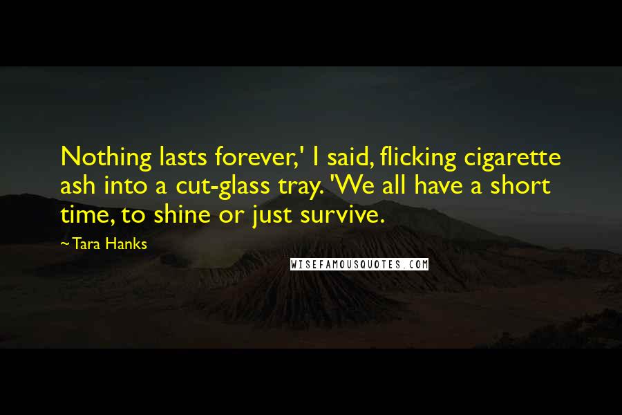 Tara Hanks quotes: Nothing lasts forever,' I said, flicking cigarette ash into a cut-glass tray. 'We all have a short time, to shine or just survive.
