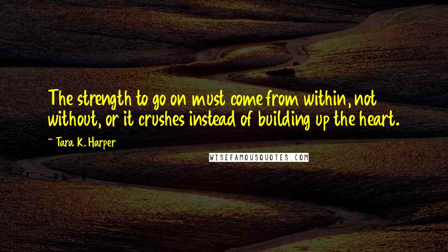 Tara K. Harper quotes: The strength to go on must come from within, not without, or it crushes instead of building up the heart.