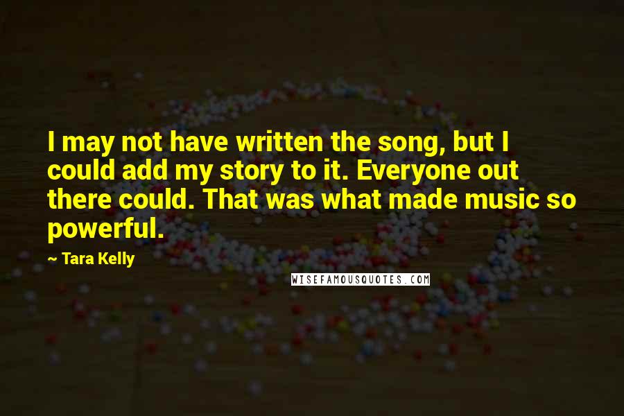 Tara Kelly quotes: I may not have written the song, but I could add my story to it. Everyone out there could. That was what made music so powerful.